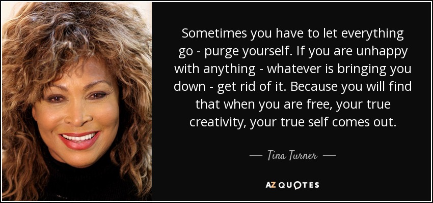 Sometimes you have to let everything go - purge yourself. If you are unhappy with anything - whatever is bringing you down - get rid of it. Because you will find that when you are free, your true creativity, your true self comes out. - Tina Turner