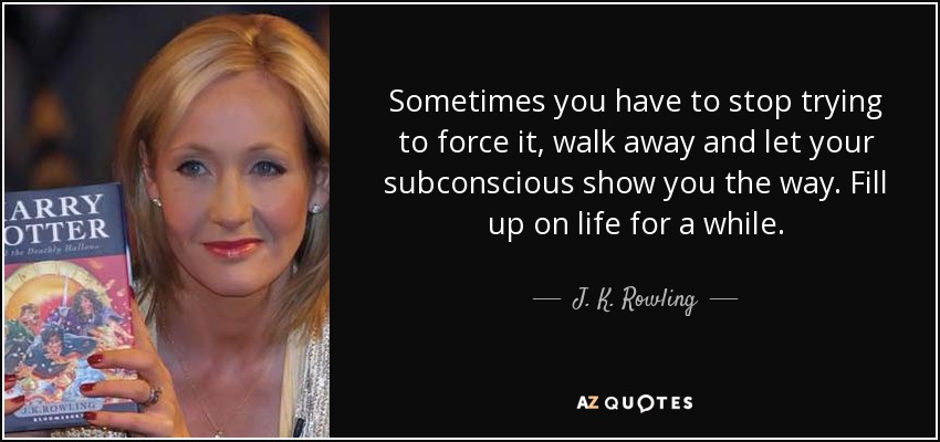 Sometimes you have to stop trying to force it, walk away and let your subconscious show you the way. Fill up on life for a while. - J. K. Rowling