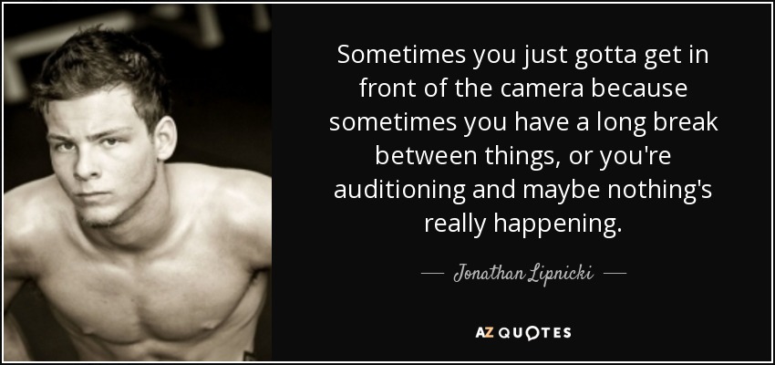 Sometimes you just gotta get in front of the camera because sometimes you have a long break between things, or you're auditioning and maybe nothing's really happening. - Jonathan Lipnicki