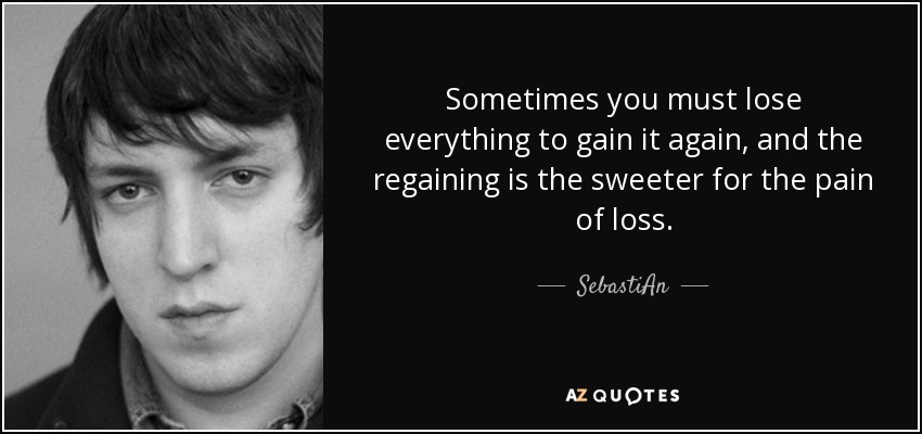 Sometimes you must lose everything to gain it again, and the regaining is the sweeter for the pain of loss. - SebastiAn