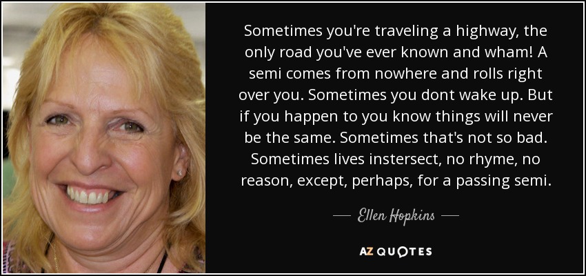 Sometimes you're traveling a highway, the only road you've ever known and wham! A semi comes from nowhere and rolls right over you. Sometimes you dont wake up. But if you happen to you know things will never be the same. Sometimes that's not so bad. Sometimes lives instersect, no rhyme, no reason, except, perhaps, for a passing semi. - Ellen Hopkins