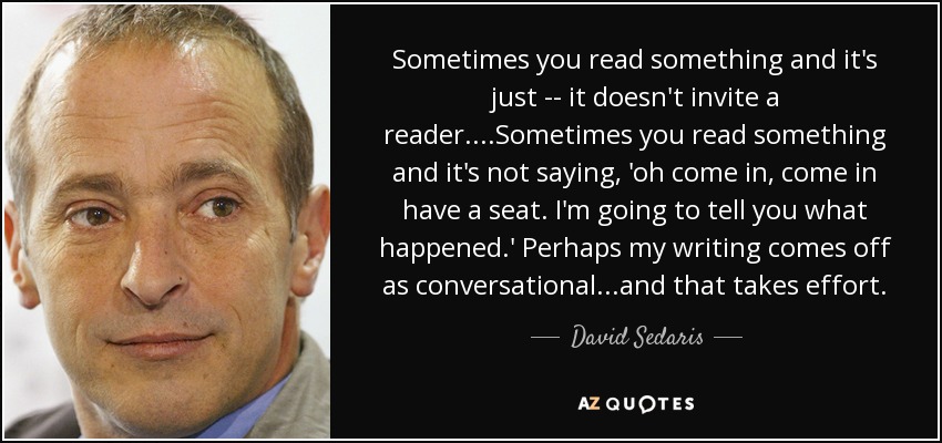 A veces lees algo y simplemente no invita al lector.... A veces lees algo y no dice: 'oh, pasa, pasa, siéntate. Voy a contarte lo que ha pasado'. Tal vez mi forma de escribir parezca conversacional... y eso requiere un esfuerzo. - David Sedaris