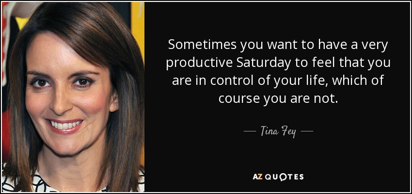 Sometimes you want to have a very productive Saturday to feel that you are in control of your life, which of course you are not. - Tina Fey