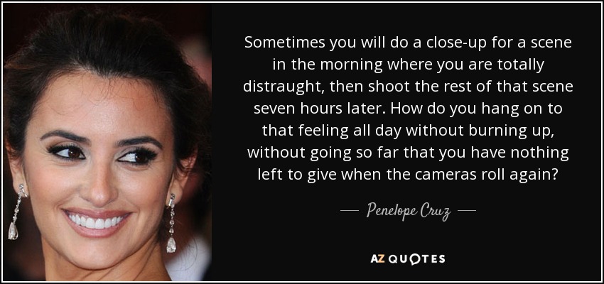 Sometimes you will do a close-up for a scene in the morning where you are totally distraught, then shoot the rest of that scene seven hours later. How do you hang on to that feeling all day without burning up, without going so far that you have nothing left to give when the cameras roll again? - Penelope Cruz