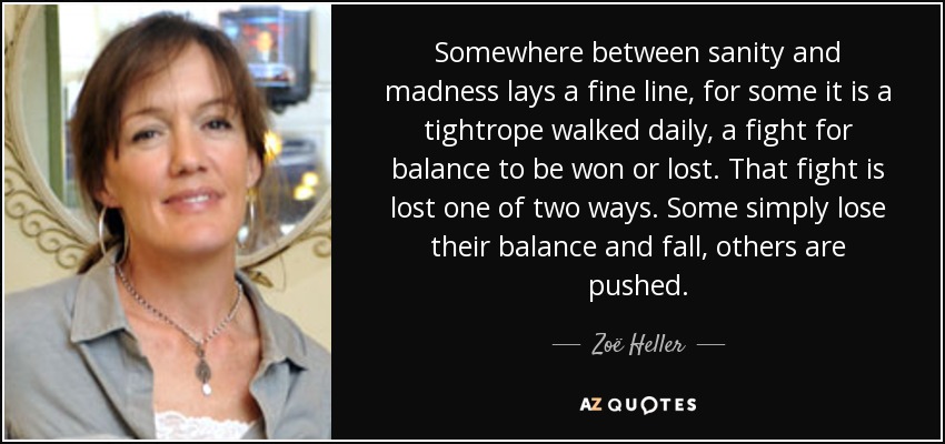 Somewhere between sanity and madness lays a fine line, for some it is a tightrope walked daily, a fight for balance to be won or lost. That fight is lost one of two ways. Some simply lose their balance and fall, others are pushed. - Zoë Heller