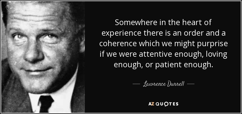 Somewhere in the heart of experience there is an order and a coherence which we might purprise if we were attentive enough, loving enough, or patient enough. - Lawrence Durrell