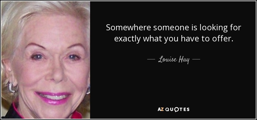 Somewhere someone is looking for exactly what you have to offer. - Louise Hay