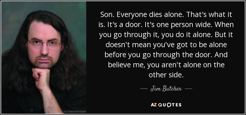 Son. Everyone dies alone. That's what it is. It's a door. It's one person wide. When you go through it, you do it alone. But it doesn't mean you've got to be alone before you go through the door. And believe me, you aren't alone on the other side. - Jim Butcher