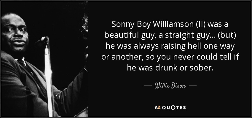 Sonny Boy Williamson (II) was a beautiful guy, a straight guy... (but) he was always raising hell one way or another, so you never could tell if he was drunk or sober. - Willie Dixon