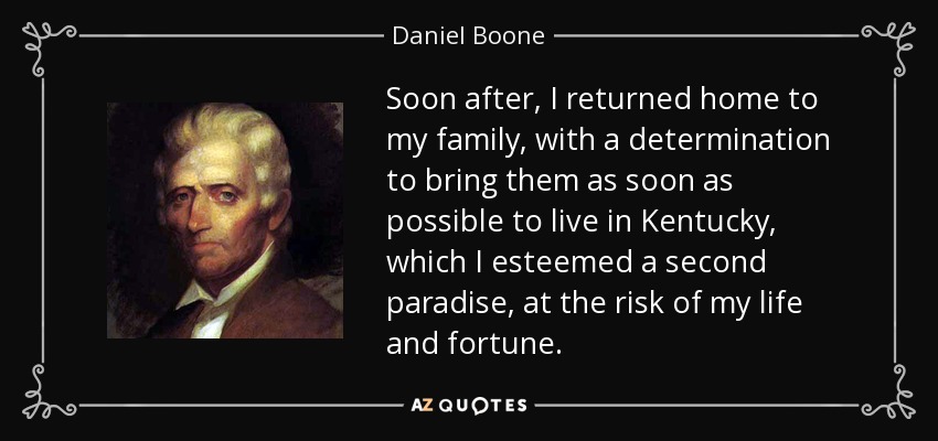 Soon after, I returned home to my family, with a determination to bring them as soon as possible to live in Kentucky, which I esteemed a second paradise, at the risk of my life and fortune. - Daniel Boone