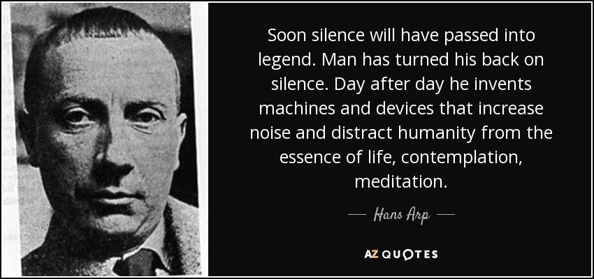 Soon silence will have passed into legend. Man has turned his back on silence. Day after day he invents machines and devices that increase noise and distract humanity from the essence of life, contemplation, meditation. - Hans Arp