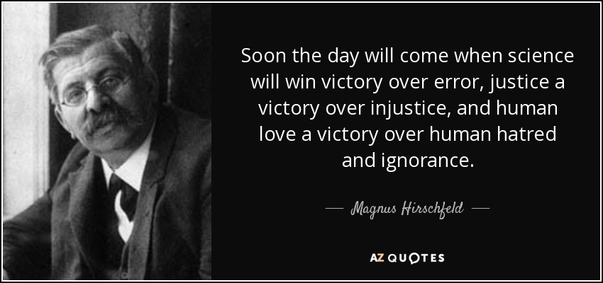 Soon the day will come when science will win victory over error, justice a victory over injustice, and human love a victory over human hatred and ignorance. - Magnus Hirschfeld