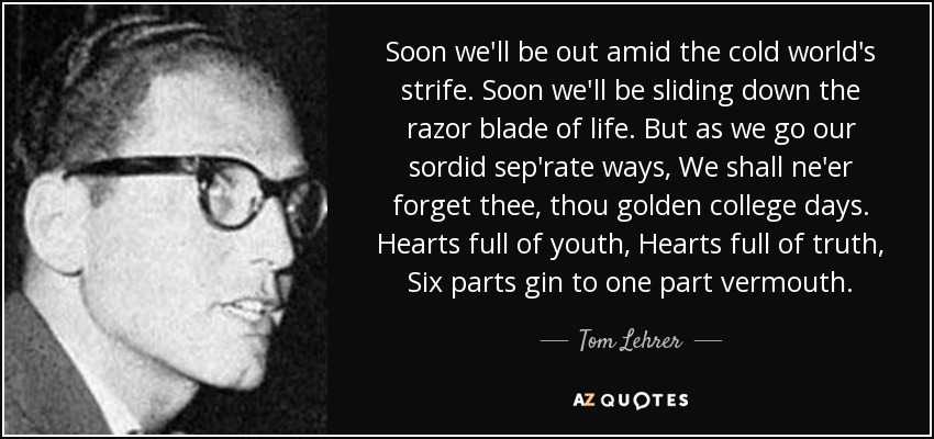 Soon we'll be out amid the cold world's strife. Soon we'll be sliding down the razor blade of life. But as we go our sordid sep'rate ways, We shall ne'er forget thee, thou golden college days. Hearts full of youth, Hearts full of truth, Six parts gin to one part vermouth. - Tom Lehrer