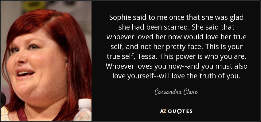 Sophie said to me once that she was glad she had been scarred. She said that whoever loved her now would love her true self, and not her pretty face. This is your true self, Tessa. This power is who you are. Whoever loves you now--and you must also love yourself--will love the truth of you. - Cassandra Clare