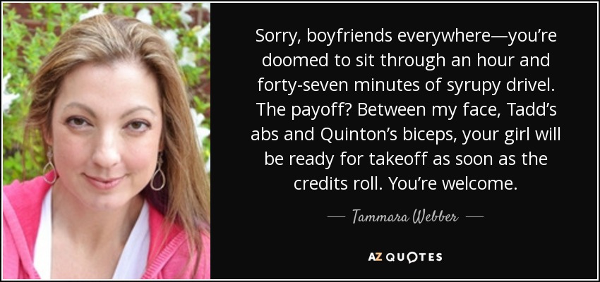 Sorry, boyfriends everywhere—you’re doomed to sit through an hour and forty-seven minutes of syrupy drivel. The payoff? Between my face, Tadd’s abs and Quinton’s biceps, your girl will be ready for takeoff as soon as the credits roll. You’re welcome. - Tammara Webber