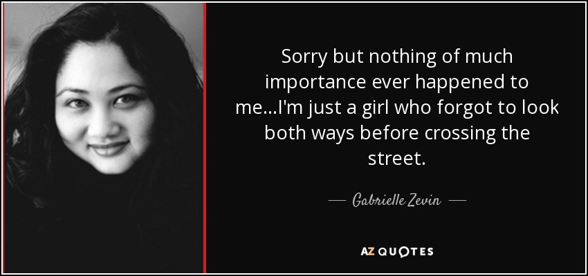 Sorry but nothing of much importance ever happened to me...I'm just a girl who forgot to look both ways before crossing the street. - Gabrielle Zevin