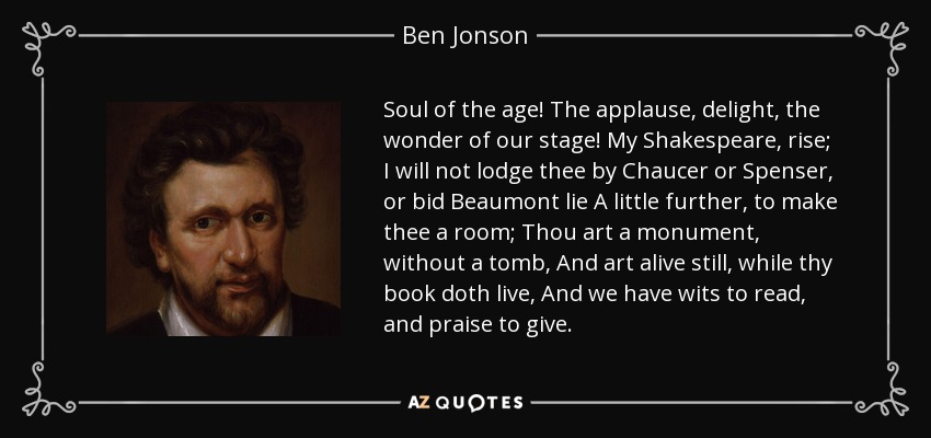 Soul of the age! The applause, delight, the wonder of our stage! My Shakespeare , rise; I will not lodge thee by Chaucer or Spenser , or bid Beaumont lie A little further, to make thee a room; Thou art a monument, without a tomb, And art alive still, while thy book doth live, And we have wits to read , and praise to give . - Ben Jonson