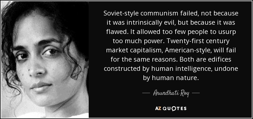 Soviet-style communism failed, not because it was intrinsically evil, but because it was flawed. It allowed too few people to usurp too much power. Twenty-first century market capitalism, American-style, will fail for the same reasons. Both are edifices constructed by human intelligence, undone by human nature. - Arundhati Roy