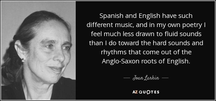 El español y el inglés tienen músicas tan diferentes, y en mi propia poesía me siento mucho menos atraído por los sonidos fluidos que por los sonidos y ritmos duros que provienen de las raíces anglosajonas del inglés. - Joan Larkin