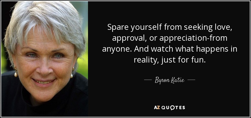 Spare yourself from seeking love, approval, or appreciation-from anyone. And watch what happens in reality, just for fun. - Byron Katie