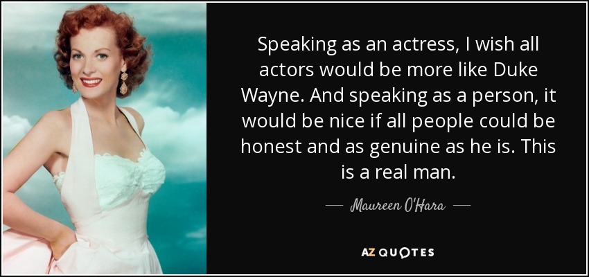 Speaking as an actress, I wish all actors would be more like Duke Wayne. And speaking as a person, it would be nice if all people could be honest and as genuine as he is. This is a real man. - Maureen O'Hara