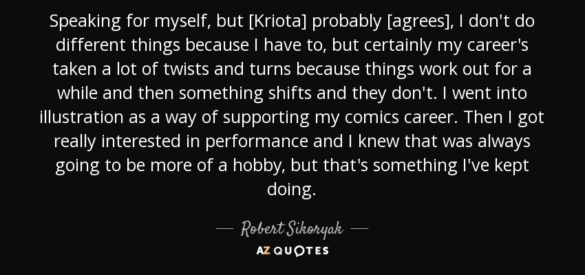 Speaking for myself, but [Kriota] probably [agrees], I don't do different things because I have to, but certainly my career's taken a lot of twists and turns because things work out for a while and then something shifts and they don't. I went into illustration as a way of supporting my comics career. Then I got really interested in performance and I knew that was always going to be more of a hobby, but that's something I've kept doing. - Robert Sikoryak