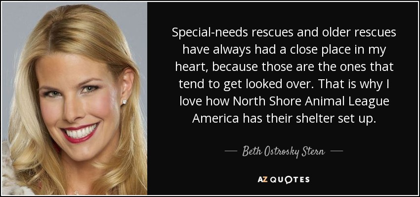 Special-needs rescues and older rescues have always had a close place in my heart, because those are the ones that tend to get looked over. That is why I love how North Shore Animal League America has their shelter set up. - Beth Ostrosky Stern