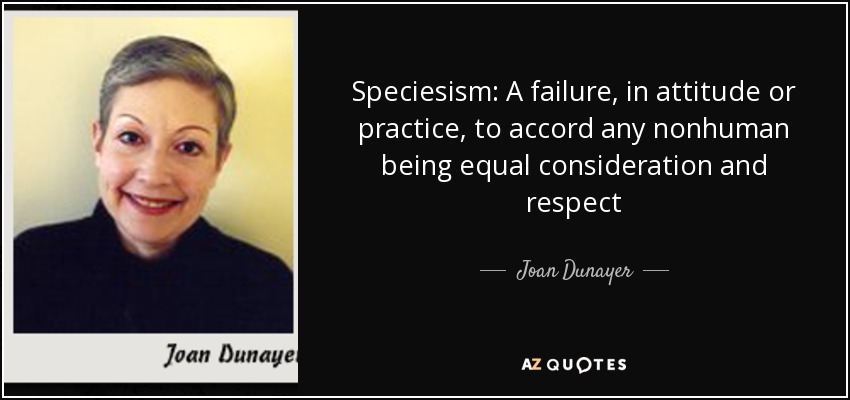 Speciesism: A failure, in attitude or practice, to accord any nonhuman being equal consideration and respect - Joan Dunayer