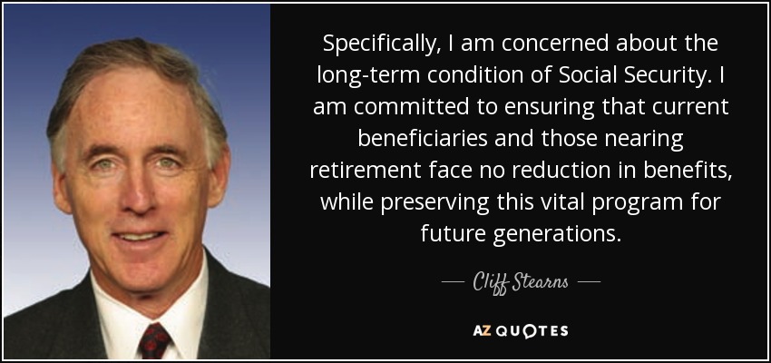 En concreto, me preocupa la situación a largo plazo de la Seguridad Social. Me comprometo a garantizar que los beneficiarios actuales y los que están a punto de jubilarse no vean reducidas sus prestaciones, preservando al mismo tiempo este programa vital para las generaciones futuras. - Cliff Stearns