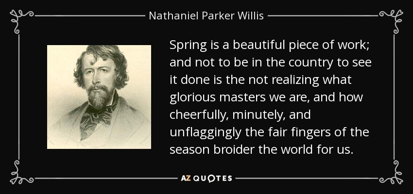 Spring is a beautiful piece of work; and not to be in the country to see it done is the not realizing what glorious masters we are, and how cheerfully, minutely, and unflaggingly the fair fingers of the season broider the world for us. - Nathaniel Parker Willis