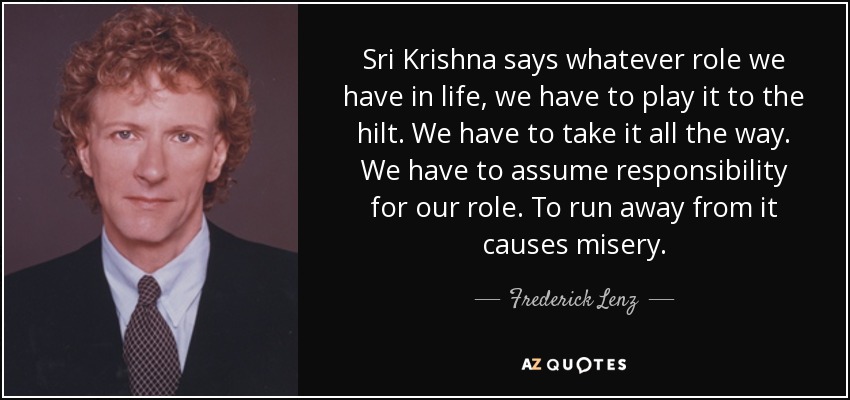 Sri Krishna says whatever role we have in life, we have to play it to the hilt. We have to take it all the way. We have to assume responsibility for our role. To run away from it causes misery. - Frederick Lenz