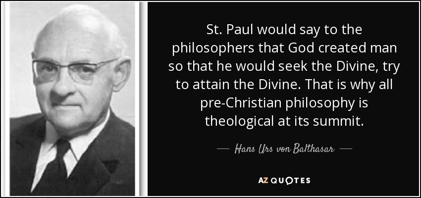 St. Paul would say to the philosophers that God created man so that he would seek the Divine, try to attain the Divine. That is why all pre-Christian philosophy is theological at its summit. - Hans Urs von Balthasar