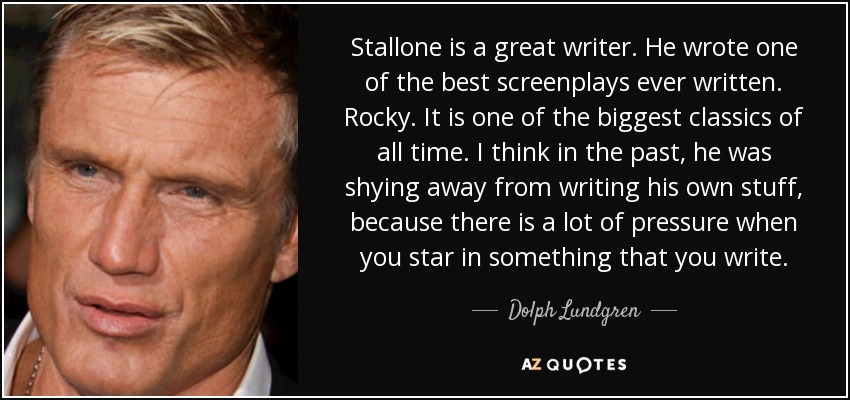 Stallone is a great writer. He wrote one of the best screenplays ever written. Rocky. It is one of the biggest classics of all time. I think in the past, he was shying away from writing his own stuff, because there is a lot of pressure when you star in something that you write. - Dolph Lundgren