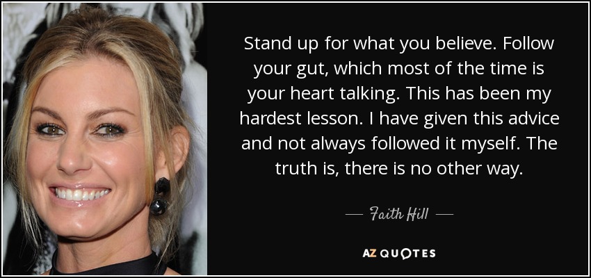 Stand up for what you believe. Follow your gut, which most of the time is your heart talking. This has been my hardest lesson. I have given this advice and not always followed it myself. The truth is, there is no other way. - Faith Hill