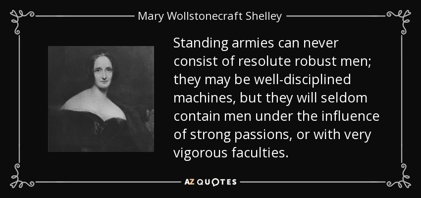 Standing armies can never consist of resolute robust men; they may be well-disciplined machines, but they will seldom contain men under the influence of strong passions, or with very vigorous faculties. - Mary Wollstonecraft Shelley