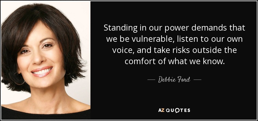 Standing in our power demands that we be vulnerable, listen to our own voice, and take risks outside the comfort of what we know. - Debbie Ford