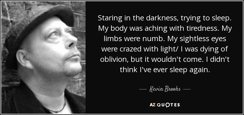 Staring in the darkness, trying to sleep. My body was aching with tiredness. My limbs were numb. My sightless eyes were crazed with light/ I was dying of oblivion, but it wouldn't come. I didn't think I've ever sleep again. - Kevin Brooks