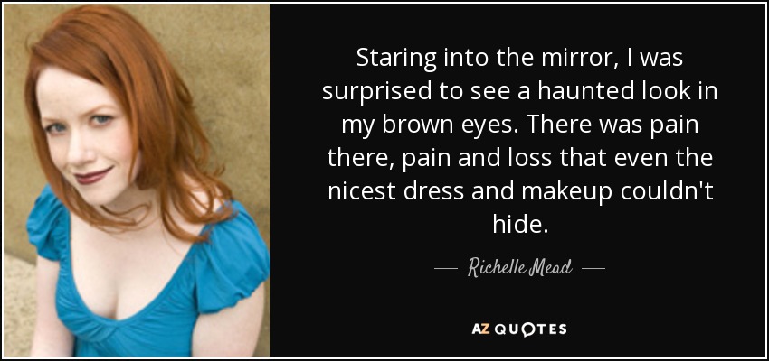 Staring into the mirror, I was surprised to see a haunted look in my brown eyes. There was pain there, pain and loss that even the nicest dress and makeup couldn't hide. - Richelle Mead