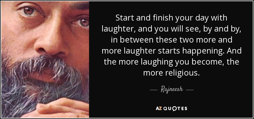 Start and finish your day with laughter, and you will see, by and by, in between these two more and more laughter starts happening. And the more laughing you become, the more religious. - Rajneesh