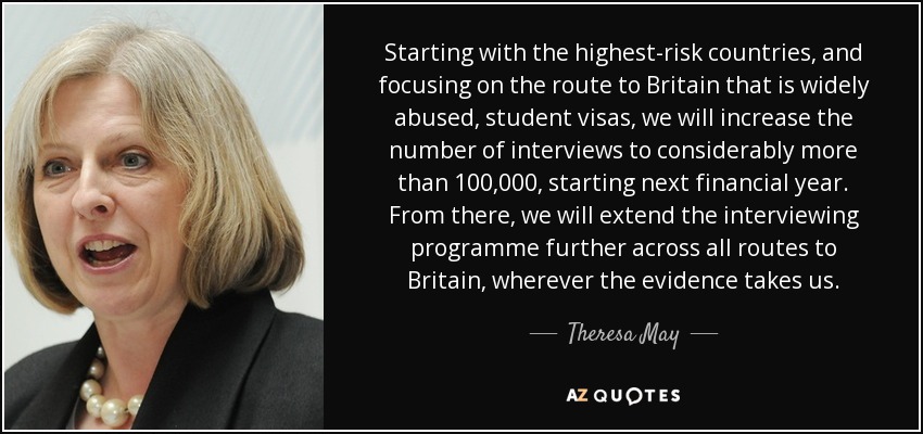 Starting with the highest-risk countries, and focusing on the route to Britain that is widely abused, student visas, we will increase the number of interviews to considerably more than 100,000, starting next financial year. From there, we will extend the interviewing programme further across all routes to Britain, wherever the evidence takes us. - Theresa May