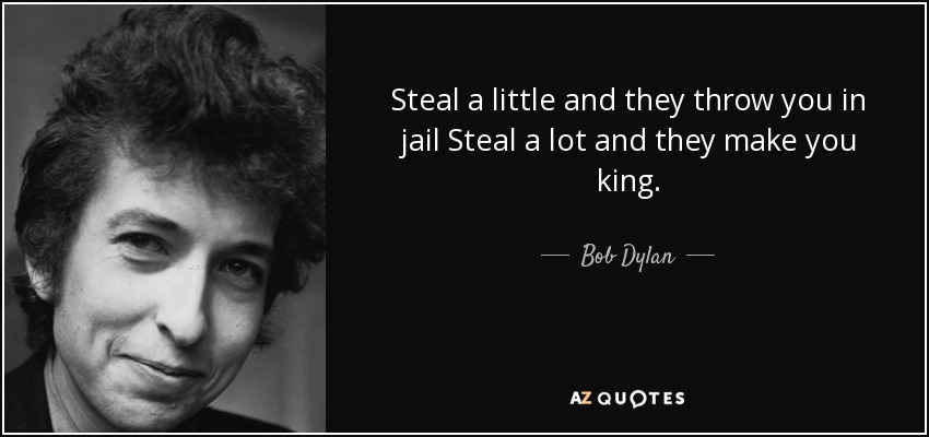 Steal a little and they throw you in jail Steal a lot and they make you king. - Bob Dylan