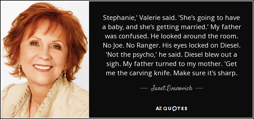 Stephanie,' Valerie said. 'She's going to have a baby, and she's getting married.' My father was confused. He looked around the room. No Joe. No Ranger. His eyes locked on Diesel. 'Not the psycho,' he said. Diesel blew out a sigh. My father turned to my mother. 'Get me the carving knife. Make sure it's sharp. - Janet Evanovich