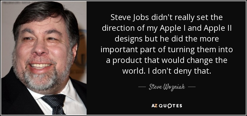 Steve Jobs didn't really set the direction of my Apple I and Apple II designs but he did the more important part of turning them into a product that would change the world. I don't deny that. - Steve Wozniak