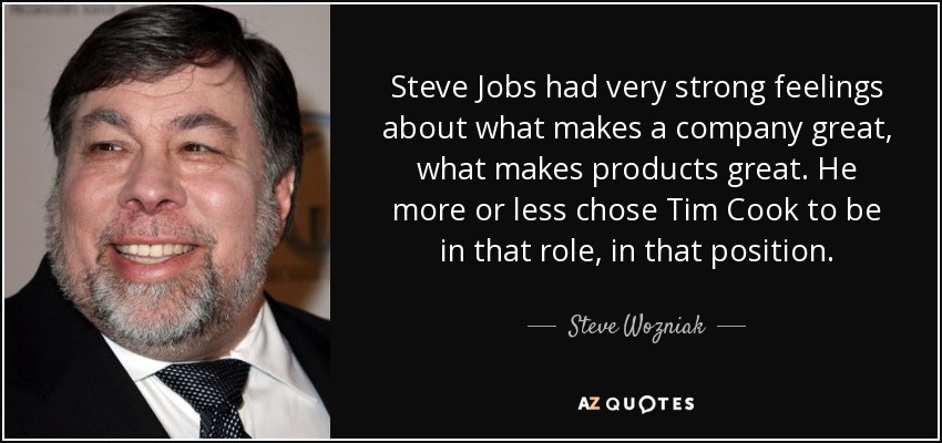 Steve Jobs had very strong feelings about what makes a company great, what makes products great. He more or less chose Tim Cook to be in that role, in that position. - Steve Wozniak