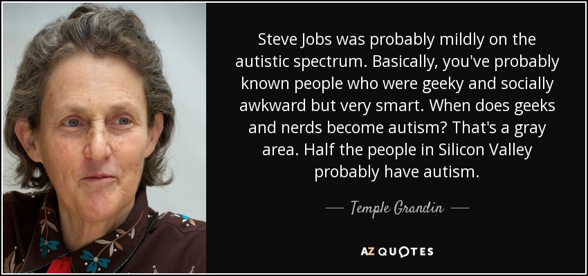 Steve Jobs was probably mildly on the autistic spectrum. Basically, you've probably known people who were geeky and socially awkward but very smart. When does geeks and nerds become autism? That's a gray area. Half the people in Silicon Valley probably have autism. - Temple Grandin