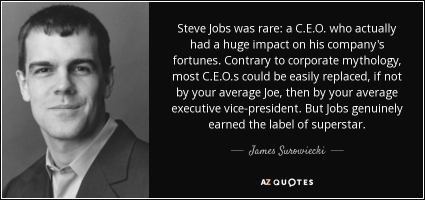 Steve Jobs was rare: a C.E.O. who actually had a huge impact on his company's fortunes. Contrary to corporate mythology, most C.E.O.s could be easily replaced, if not by your average Joe, then by your average executive vice-president. But Jobs genuinely earned the label of superstar. - James Surowiecki