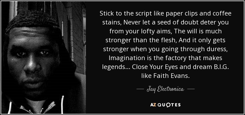 Stick to the script like paper clips and coffee stains, Never let a seed of doubt deter you from your lofty aims, The will is much stronger than the flesh, And it only gets stronger when you going through duress, Imagination is the factory that makes legends... Close Your Eyes and dream B.I.G. like Faith Evans. - Jay Electronica