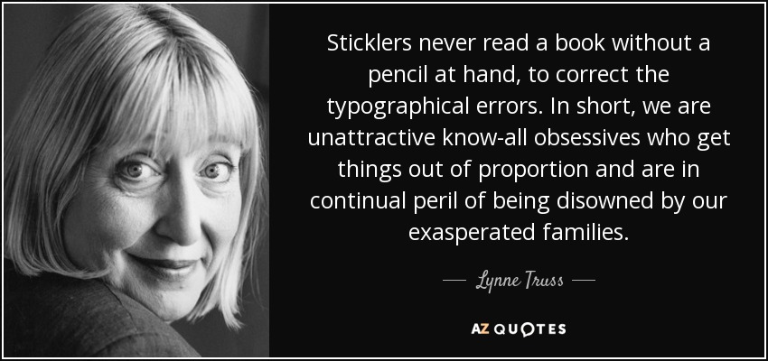 Sticklers never read a book without a pencil at hand, to correct the typographical errors. In short, we are unattractive know-all obsessives who get things out of proportion and are in continual peril of being disowned by our exasperated families. - Lynne Truss