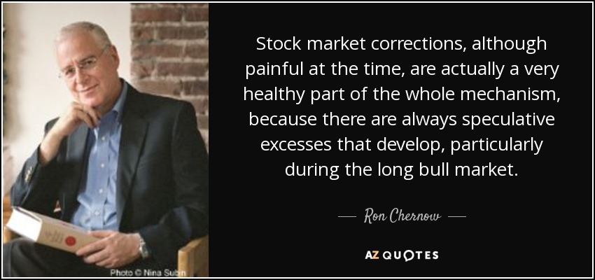 Stock market corrections, although painful at the time, are actually a very healthy part of the whole mechanism, because there are always speculative excesses that develop, particularly during the long bull market. - Ron Chernow