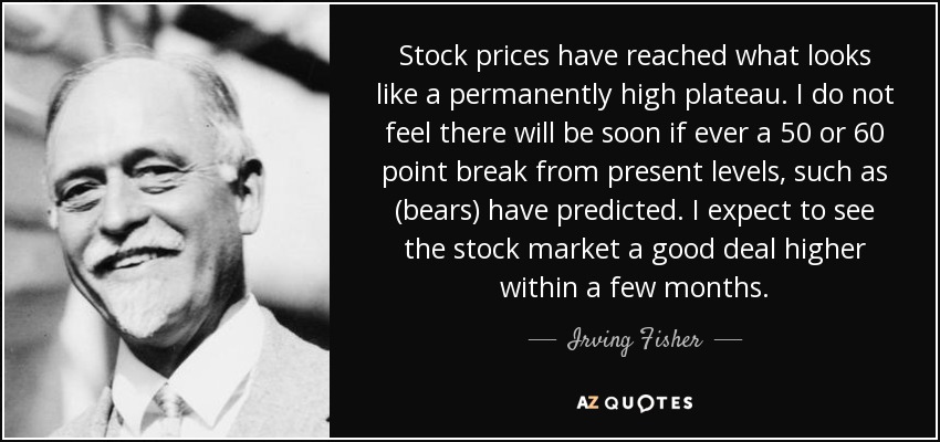 Stock prices have reached what looks like a permanently high plateau. I do not feel there will be soon if ever a 50 or 60 point break from present levels, such as (bears) have predicted. I expect to see the stock market a good deal higher within a few months. - Irving Fisher